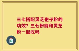 三七搭配灵芝孢子粉的功效？三七粉能和灵芝粉一起吃吗
