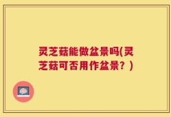 灵芝菇能做盆景吗(灵芝菇可否用作盆景？)