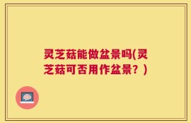 灵芝菇能做盆景吗(灵芝菇可否用作盆景？)