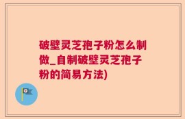 破壁灵芝孢子粉怎么制做_自制破壁灵芝孢子粉的简易方法)