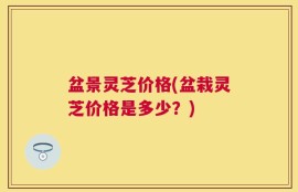盆景灵芝价格(盆栽灵芝价格是多少？)