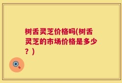 树舌灵芝价格吗(树舌灵芝的市场价格是多少？)