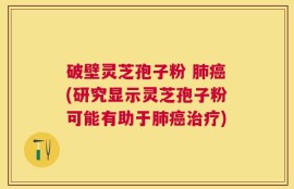 破壁灵芝孢子粉 肺癌(研究显示灵芝孢子粉可能有助于肺癌治疗)