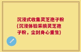 沉浸式收集灵芝孢子粉(沉浸体验采摘灵芝孢子粉，尘封身心重生)