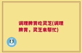 调理脾胃吃灵芝(调理脾胃，灵芝来帮忙)