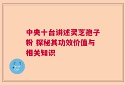 中央十台讲述灵芝孢子粉 探秘其功效价值与相关知识