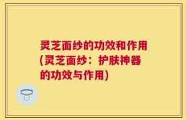 灵芝面纱的功效和作用(灵芝面纱：护肤神器的功效与作用)