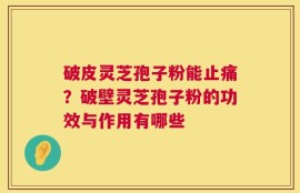 破皮灵芝孢子粉能止痛？破壁灵芝孢子粉的功效与作用有哪些