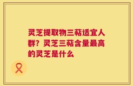 灵芝提取物三萜适宜人群？灵芝三萜含量最高的灵芝是什么