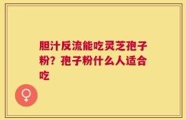 胆汁反流能吃灵芝孢子粉？孢子粉什么人适合吃