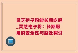 灵芝孢子粉能长期吃吧_灵芝孢子粉：长期服用的安全性与益处探讨