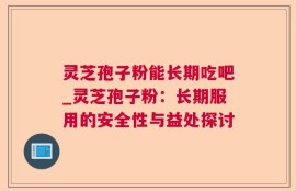 灵芝孢子粉能长期吃吧_灵芝孢子粉：长期服用的安全性与益处探讨