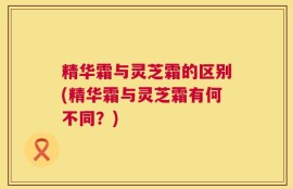 精华霜与灵芝霜的区别(精华霜与灵芝霜有何不同？)