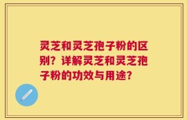 灵芝和灵芝孢子粉的区别？详解灵芝和灵芝孢子粉的功效与用途？