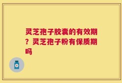 灵芝孢子胶囊的有效期？灵芝孢子粉有保质期吗
