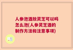 人参泡酒放灵芝可以吗怎么泡(人参灵芝酒的制作方法和注意事项)