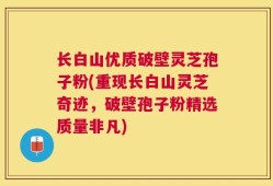 长白山优质破壁灵芝孢子粉(重现长白山灵芝奇迹，破壁孢子粉精选质量非凡)