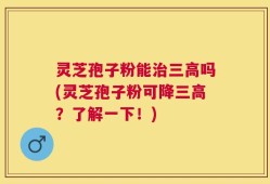 灵芝孢子粉能治三高吗(灵芝孢子粉可降三高？了解一下！)