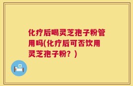 化疗后喝灵芝孢子粉管用吗(化疗后可否饮用灵芝孢子粉？)