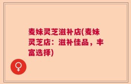 麦妹灵芝滋补店(麦妹灵芝店：滋补佳品，丰富选择)