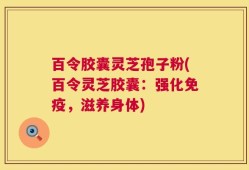百令胶囊灵芝孢子粉(百令灵芝胶囊：强化免疫，滋养身体)