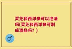 灵芝和西洋参可以泡酒吗(灵芝和西洋参可制成酒品吗？)