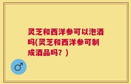 灵芝和西洋参可以泡酒吗(灵芝和西洋参可制成酒品吗？)