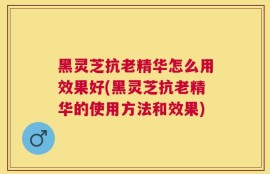 黑灵芝抗老精华怎么用效果好(黑灵芝抗老精华的使用方法和效果)