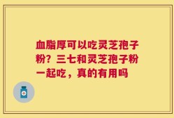 血脂厚可以吃灵芝孢子粉？三七和灵芝孢子粉一起吃，真的有用吗