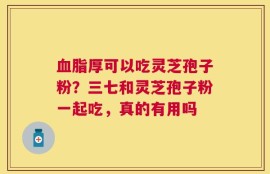 血脂厚可以吃灵芝孢子粉？三七和灵芝孢子粉一起吃，真的有用吗