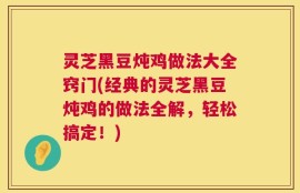 灵芝黑豆炖鸡做法大全窍门(经典的灵芝黑豆炖鸡的做法全解，轻松搞定！)