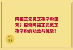 阿福正元灵芝孢子粉国芳？探索阿福正元灵芝孢子粉的功效与优势？