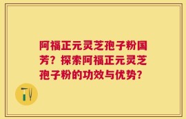 阿福正元灵芝孢子粉国芳？探索阿福正元灵芝孢子粉的功效与优势？