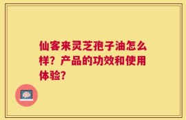 仙客来灵芝孢子油怎么样？产品的功效和使用体验？