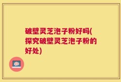 破壁灵芝泡子粉好吗(探究破壁灵芝泡子粉的好处)