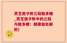 灵芝孢子粉三萜粗多糖_灵芝孢子粉中的三萜与粗多糖：健康益处解析)