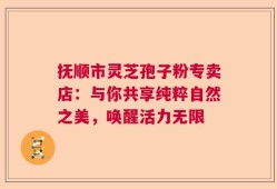 抚顺市灵芝孢子粉专卖店：与你共享纯粹自然之美，唤醒活力无限