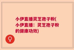 小伊直播灵芝孢子粉(小伊直播：灵芝孢子粉的健康功效)