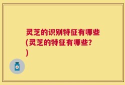 灵芝的识别特征有哪些(灵芝的特征有哪些？)