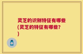 灵芝的识别特征有哪些(灵芝的特征有哪些？)