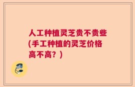 人工种植灵芝贵不贵些(手工种植的灵芝价格高不高？)
