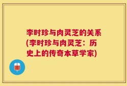李时珍与肉灵芝的关系(李时珍与肉灵芝：历史上的传奇本草学家)