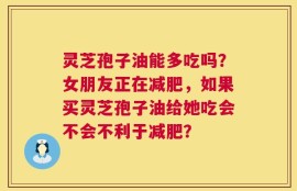 灵芝孢子油能多吃吗？女朋友正在减肥，如果买灵芝孢子油给她吃会不会不利于减肥？