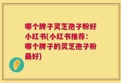 哪个牌子灵芝孢子粉好小红书(小红书推荐：哪个牌子的灵芝孢子粉最好)