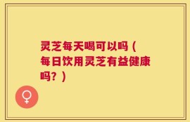 灵芝每天喝可以吗 (每日饮用灵芝有益健康吗？)