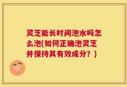 灵芝能长时间泡水吗怎么泡(如何正确泡灵芝并保持其有效成分？)