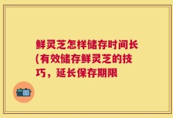鲜灵芝怎样储存时间长(有效储存鲜灵芝的技巧，延长保存期限
