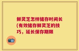 鲜灵芝怎样储存时间长(有效储存鲜灵芝的技巧，延长保存期限