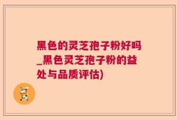 黑色的灵芝孢子粉好吗_黑色灵芝孢子粉的益处与品质评估)