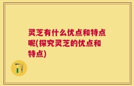 灵芝有什么优点和特点呢(探究灵芝的优点和特点)